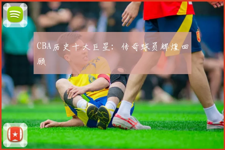 CBA历史十大巨星:传奇球员辉煌回顾