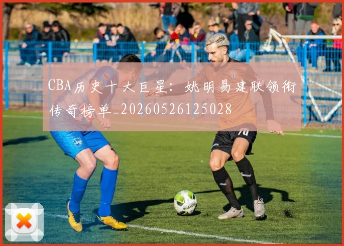 CBA历史十大巨星:姚明易建联领衔传奇榜单_20260526125028