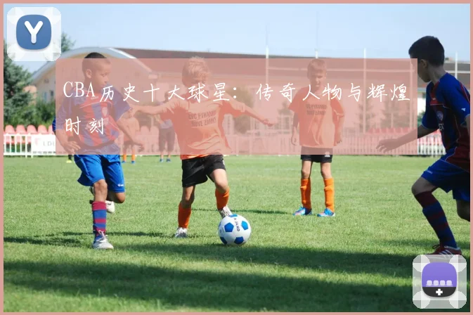 CBA历史十大球星：传奇人物与辉煌时刻