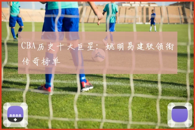 CBA历史十大巨星:姚明易建联领衔传奇榜单