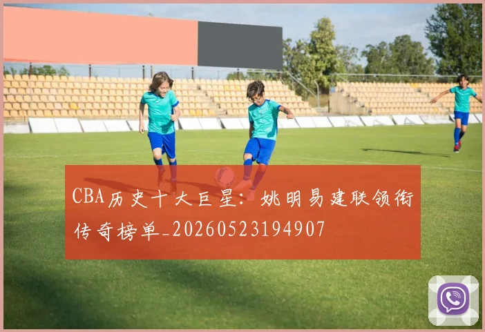 CBA历史十大巨星:姚明易建联领衔传奇榜单_20260523194907