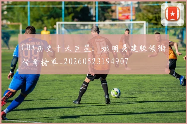 CBA历史十大巨星:姚明易建联领衔传奇榜单_20260523194907