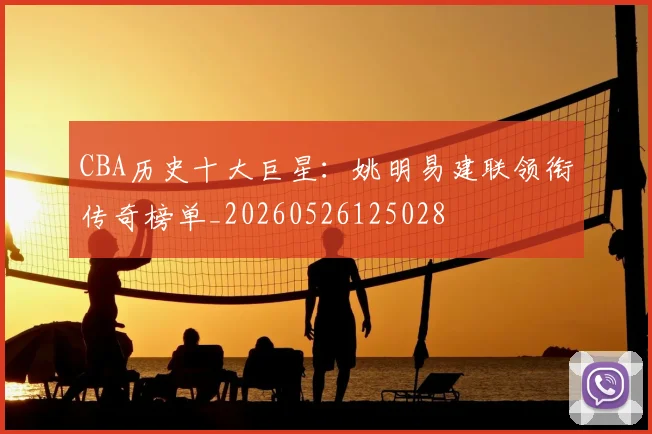 CBA历史十大巨星：姚明易建联领衔传奇榜单_20260526125028