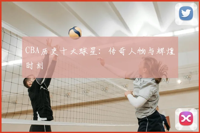 CBA历史十大球星:传奇人物与辉煌时刻