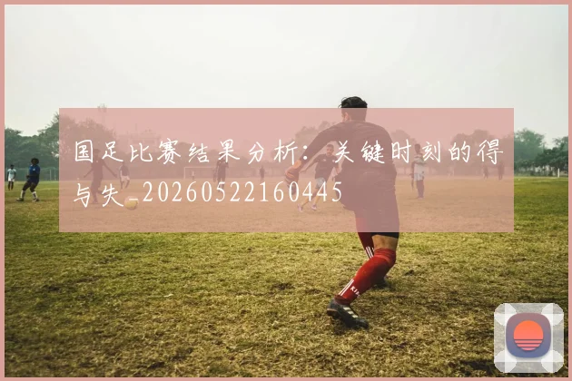 国足比赛结果分析：关键时刻的得与失_20260522160445